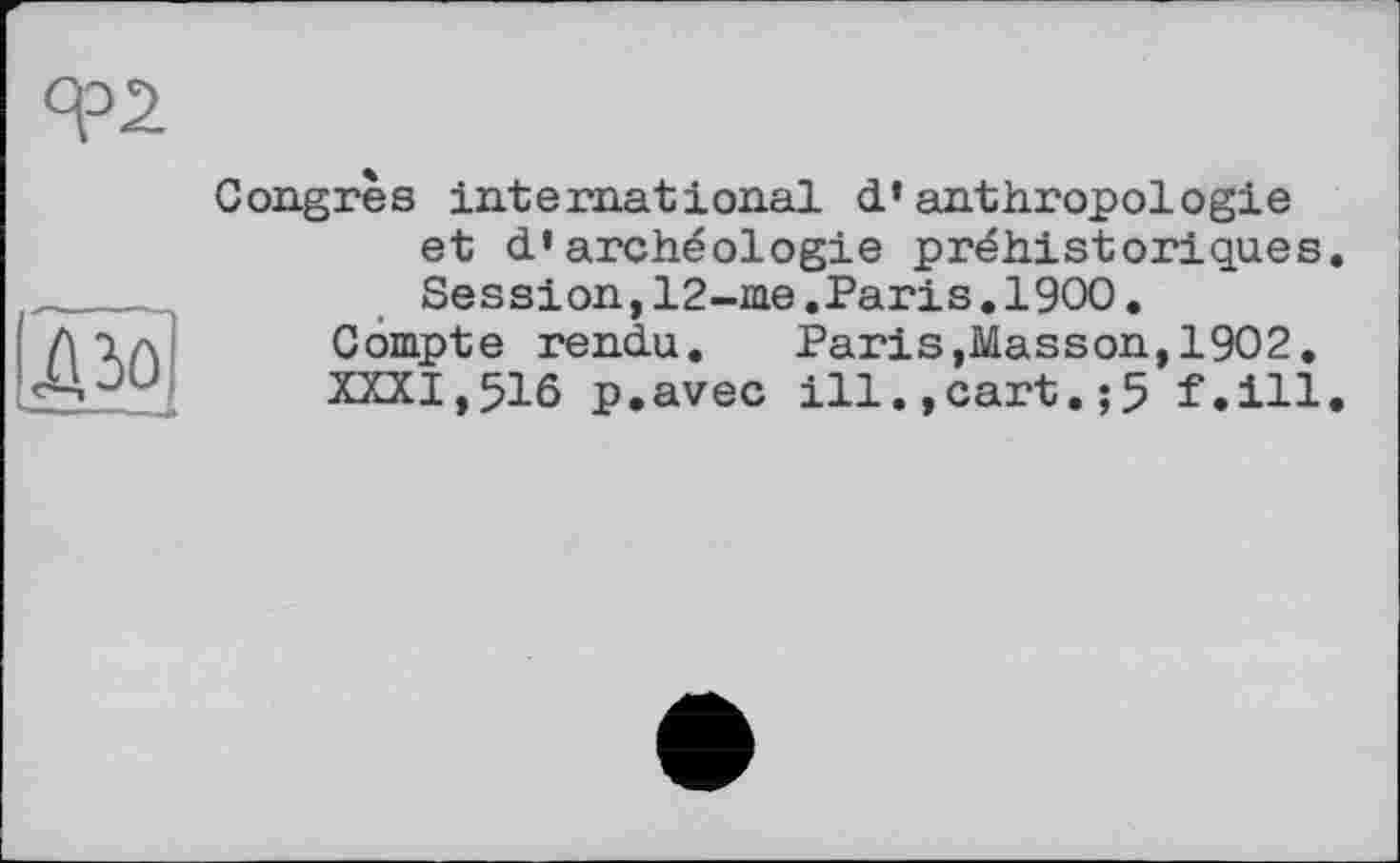 ﻿ДЗО
Congrès international d’anthropologie et d’archéologie préhistoriques Session,12-me.Paris.1900.
Compte rendu.	Paris,Masson,1902.
XXXI,516 p.avec ill.,cart.;5 f.ill